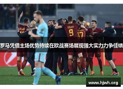 罗马凭借主场优势持续在欧战赛场展现强大实力力争佳绩